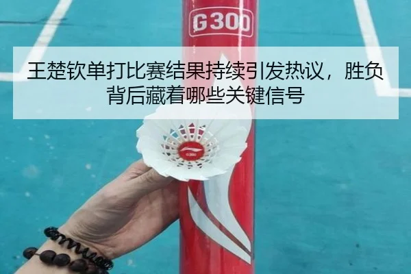 王楚钦单打比赛结果持续引发热议，胜负背后藏着哪些关键信号