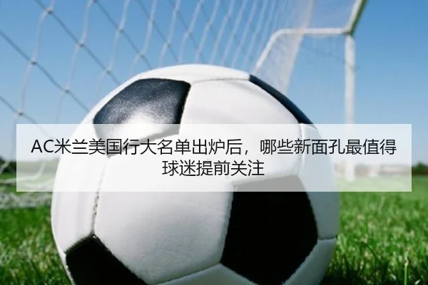 AC米兰美国行大名单出炉后，哪些新面孔最值得球迷提前关注